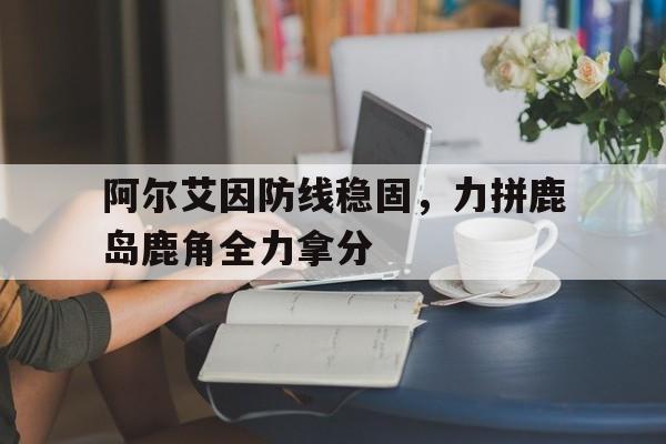 阿尔艾因防线稳固，力拼鹿岛鹿角全力拿分的简单介绍
